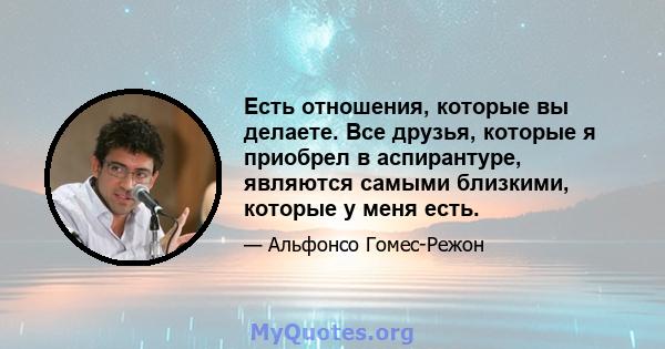 Есть отношения, которые вы делаете. Все друзья, которые я приобрел в аспирантуре, являются самыми близкими, которые у меня есть.