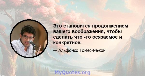 Это становится продолжением вашего воображения, чтобы сделать что -то осязаемое и конкретное.