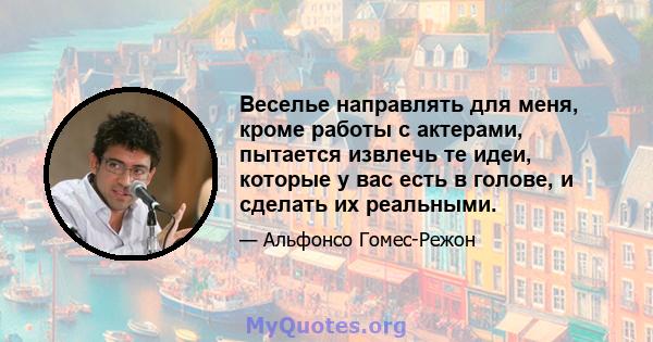 Веселье направлять для меня, кроме работы с актерами, пытается извлечь те идеи, которые у вас есть в голове, и сделать их реальными.