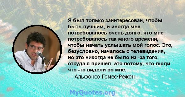 Я был только заинтересован, чтобы быть лучшим, и иногда мне потребовалось очень долго, что мне потребовалось так много времени, чтобы начать услышать мой голос. Это, безусловно, началось с телевидения, но это никогда не 