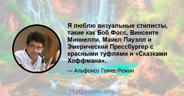 Я люблю визуальные стилисты, такие как Боб Фосс, Винсенте Миннелли, Майкл Пауэлл и Эмерический Прессбургер с красными туфлями и «Сказками Хоффмана».