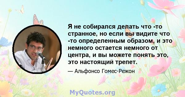 Я не собирался делать что -то странное, но если вы видите что -то определенным образом, и это немного остается немного от центра, и вы можете понять это, это настоящий трепет.