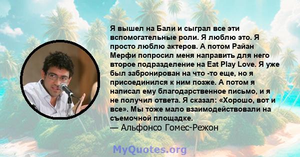 Я вышел на Бали и сыграл все эти вспомогательные роли. Я люблю это. Я просто люблю актеров. А потом Райан Мерфи попросил меня направить для него второе подразделение на Eat Play Love. Я уже был забронирован на что -то