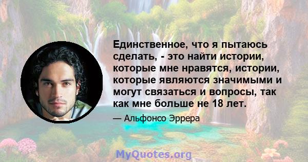 Единственное, что я пытаюсь сделать, - это найти истории, которые мне нравятся, истории, которые являются значимыми и могут связаться и вопросы, так как мне больше не 18 лет.