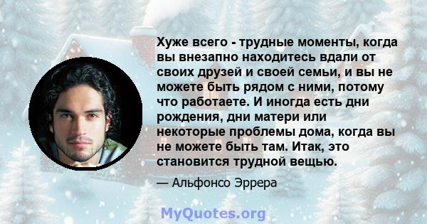 Хуже всего - трудные моменты, когда вы внезапно находитесь вдали от своих друзей и своей семьи, и вы не можете быть рядом с ними, потому что работаете. И иногда есть дни рождения, дни матери или некоторые проблемы дома, 