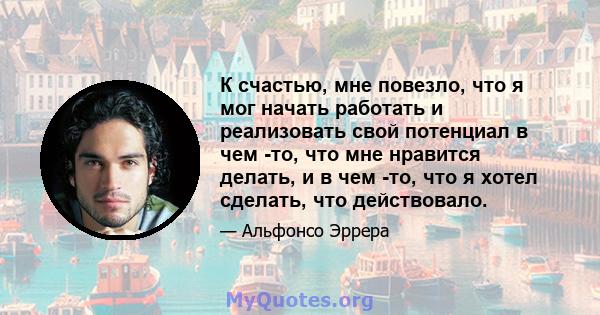 К счастью, мне повезло, что я мог начать работать и реализовать свой потенциал в чем -то, что мне нравится делать, и в чем -то, что я хотел сделать, что действовало.