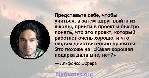 Представьте себе, чтобы учиться, а затем вдруг выйти из школы, прийти в проект и быстро понять, что это проект, который работает очень хорошо, и что людям действительно нравится. Это похоже на: «Какая хорошая подарка