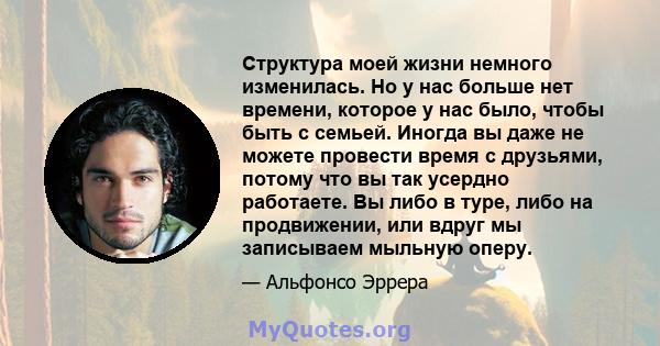 Структура моей жизни немного изменилась. Но у нас больше нет времени, которое у нас было, чтобы быть с семьей. Иногда вы даже не можете провести время с друзьями, потому что вы так усердно работаете. Вы либо в туре,