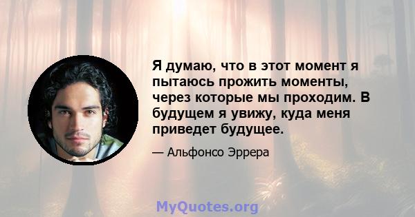 Я думаю, что в этот момент я пытаюсь прожить моменты, через которые мы проходим. В будущем я увижу, куда меня приведет будущее.