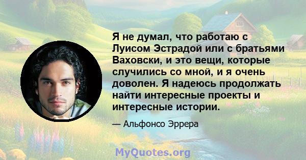 Я не думал, что работаю с Луисом Эстрадой или с братьями Ваховски, и это вещи, которые случились со мной, и я очень доволен. Я надеюсь продолжать найти интересные проекты и интересные истории.