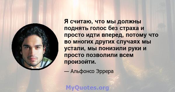 Я считаю, что мы должны поднять голос без страха и просто идти вперед, потому что во многих других случаях мы устали, мы понизили руки и просто позволили всем произойти.