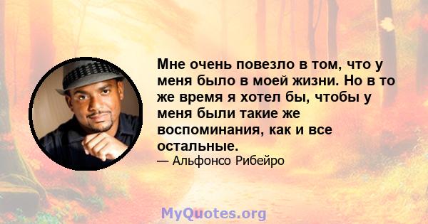 Мне очень повезло в том, что у меня было в моей жизни. Но в то же время я хотел бы, чтобы у меня были такие же воспоминания, как и все остальные.