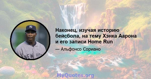 Наконец, изучая историю бейсбола, на тему Хэнка Аарона и его записи Home Run