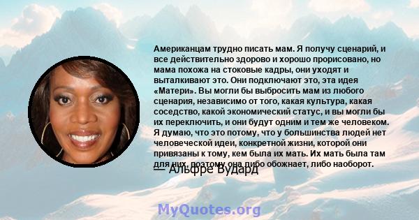 Американцам трудно писать мам. Я получу сценарий, и все действительно здорово и хорошо прорисовано, но мама похожа на стоковые кадры, они уходят и выталкивают это. Они подключают это, эта идея «Матери». Вы могли бы