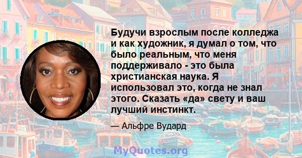 Будучи взрослым после колледжа и как художник, я думал о том, что было реальным, что меня поддерживало - это была христианская наука. Я использовал это, когда не знал этого. Сказать «да» свету и ваш лучший инстинкт.