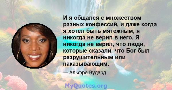 И я общался с множеством разных конфессий, и даже когда я хотел быть мятежным, я никогда не верил в него. Я никогда не верил, что люди, которые сказали, что Бог был разрушительным или наказывающим.