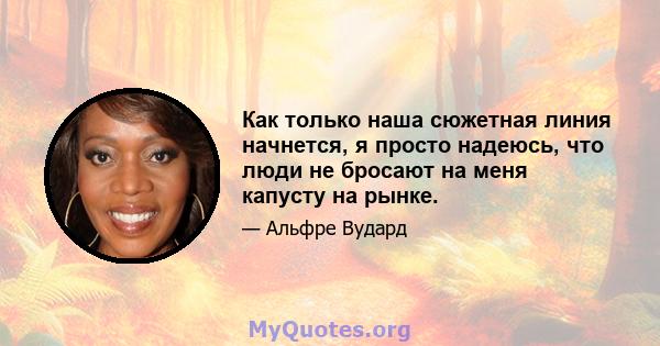 Как только наша сюжетная линия начнется, я просто надеюсь, что люди не бросают на меня капусту на рынке.