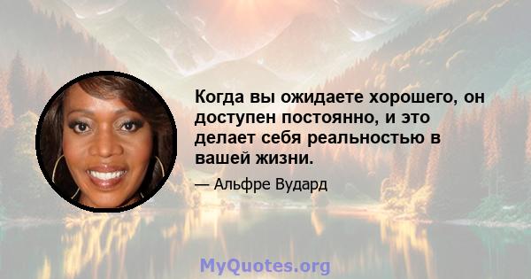 Когда вы ожидаете хорошего, он доступен постоянно, и это делает себя реальностью в вашей жизни.