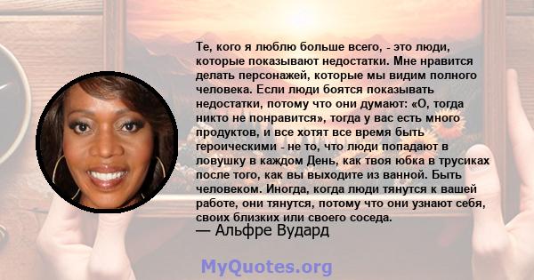 Те, кого я люблю больше всего, - это люди, которые показывают недостатки. Мне нравится делать персонажей, которые мы видим полного человека. Если люди боятся показывать недостатки, потому что они думают: «О, тогда никто 