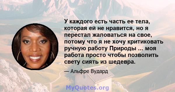 У каждого есть часть ее тела, которая ей не нравится, но я перестал жаловаться на свое, потому что я не хочу критиковать ручную работу Природы ... моя работа просто чтобы позволить свету сиять из шедевра.