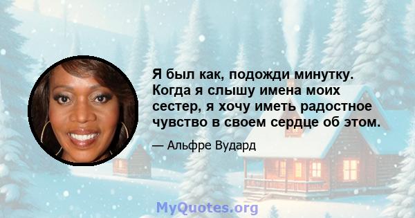 Я был как, подожди минутку. Когда я слышу имена моих сестер, я хочу иметь радостное чувство в своем сердце об этом.