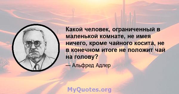 Какой человек, ограниченный в маленькой комнате, не имея ничего, кроме чайного косита, не в конечном итоге не положит чай на голову?