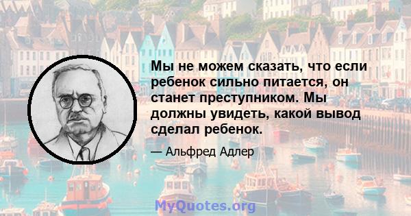 Мы не можем сказать, что если ребенок сильно питается, он станет преступником. Мы должны увидеть, какой вывод сделал ребенок.