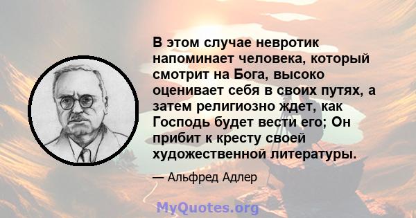 В этом случае невротик напоминает человека, который смотрит на Бога, высоко оценивает себя в своих путях, а затем религиозно ждет, как Господь будет вести его; Он прибит к кресту своей художественной литературы.