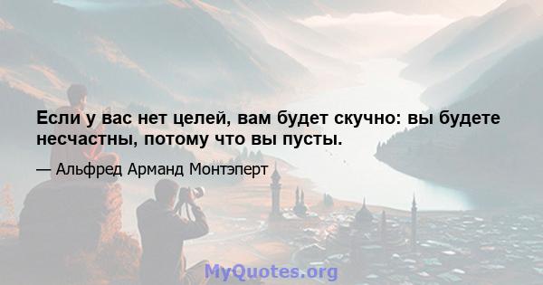 Если у вас нет целей, вам будет скучно: вы будете несчастны, потому что вы пусты.