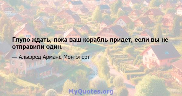 Глупо ждать, пока ваш корабль придет, если вы не отправили один.