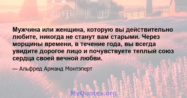 Мужчина или женщина, которую вы действительно любите, никогда не станут вам старыми. Через морщины времени, в течение года, вы всегда увидите дорогое лицо и почувствуете теплый союз сердца своей вечной любви.