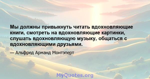 Мы должны привыкнуть читать вдохновляющие книги, смотреть на вдохновляющие картинки, слушать вдохновляющую музыку, общаться с вдохновляющими друзьями.