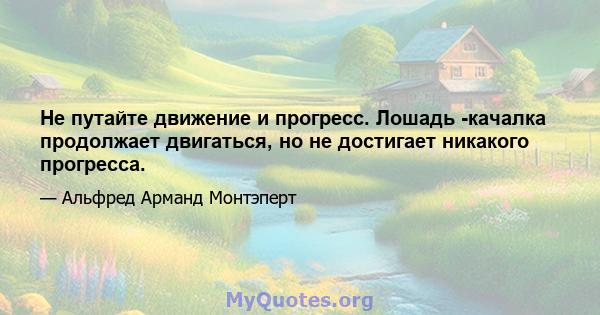 Не путайте движение и прогресс. Лошадь -качалка продолжает двигаться, но не достигает никакого прогресса.