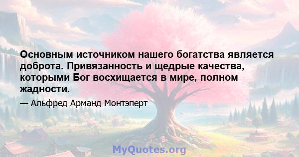 Основным источником нашего богатства является доброта. Привязанность и щедрые качества, которыми Бог восхищается в мире, полном жадности.