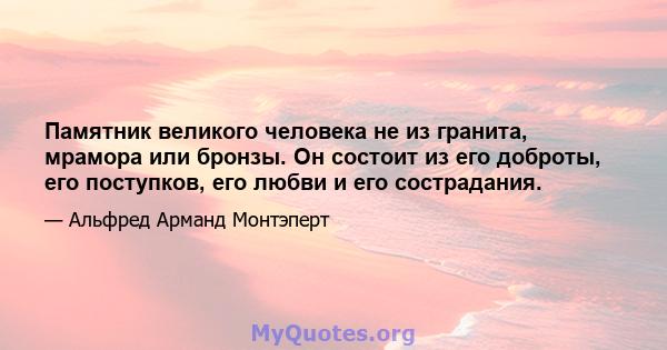 Памятник великого человека не из гранита, мрамора или бронзы. Он состоит из его доброты, его поступков, его любви и его сострадания.