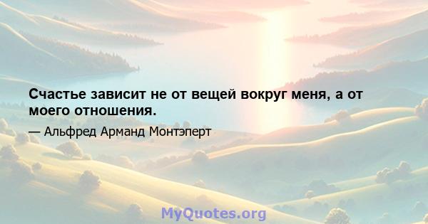 Счастье зависит не от вещей вокруг меня, а от моего отношения.