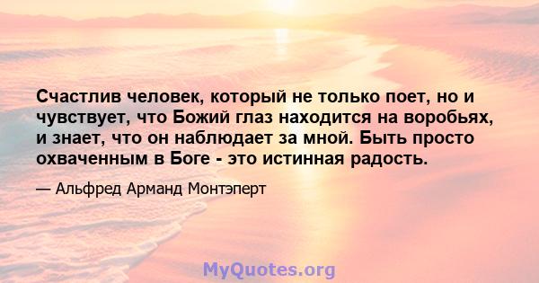 Счастлив человек, который не только поет, но и чувствует, что Божий глаз находится на воробьях, и знает, что он наблюдает за мной. Быть просто охваченным в Боге - это истинная радость.