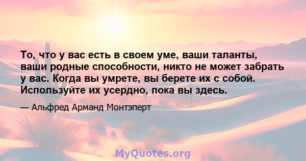 То, что у вас есть в своем уме, ваши таланты, ваши родные способности, никто не может забрать у вас. Когда вы умрете, вы берете их с собой. Используйте их усердно, пока вы здесь.