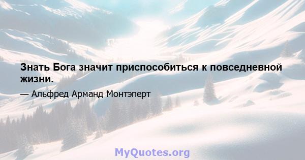 Знать Бога значит приспособиться к повседневной жизни.