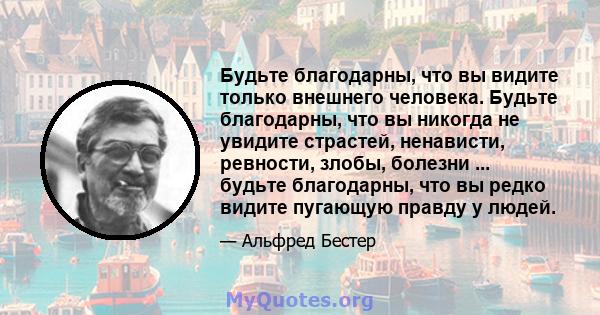 Будьте благодарны, что вы видите только внешнего человека. Будьте благодарны, что вы никогда не увидите страстей, ненависти, ревности, злобы, болезни ... будьте благодарны, что вы редко видите пугающую правду у людей.