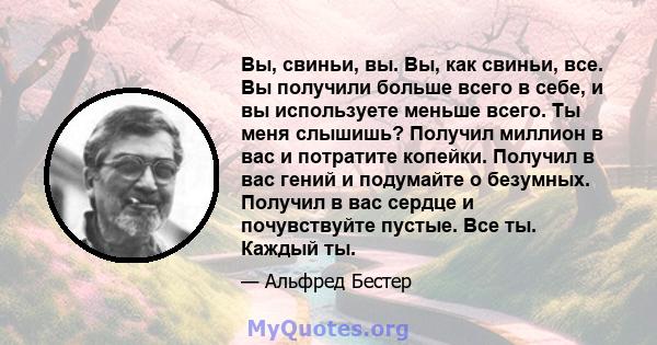 Вы, свиньи, вы. Вы, как свиньи, все. Вы получили больше всего в себе, и вы используете меньше всего. Ты меня слышишь? Получил миллион в вас и потратите копейки. Получил в вас гений и подумайте о безумных. Получил в вас