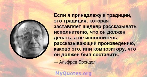 Если я принадлежу к традиции, это традиция, которая заставляет шедевр рассказывать исполнителю, что он должен делать, а не исполнитель, рассказывающий произведению, каково это, или композитору, что он должен был