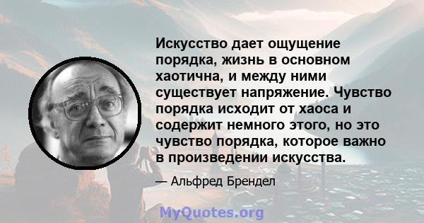 Искусство дает ощущение порядка, жизнь в основном хаотична, и между ними существует напряжение. Чувство порядка исходит от хаоса и содержит немного этого, но это чувство порядка, которое важно в произведении искусства.