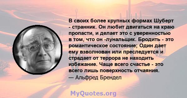 В своих более крупных формах Шуберт - странник. Он любит двигаться на краю пропасти, и делает это с уверенностью в том, что он -лунальщик. Бродить - это романтическое состояние; Один дает ему взволнован или преследуется 