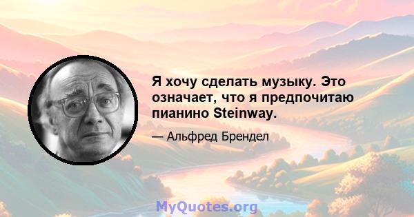 Я хочу сделать музыку. Это означает, что я предпочитаю пианино Steinway.