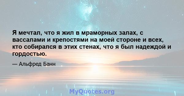 Я мечтал, что я жил в мраморных залах, с вассалами и крепостями на моей стороне и всех, кто собирался в этих стенах, что я был надеждой и гордостью.