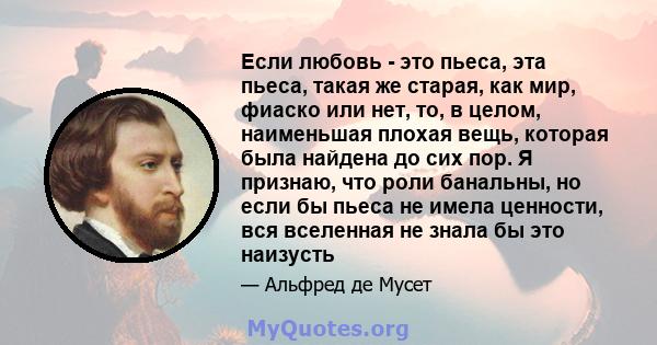 Если любовь - это пьеса, эта пьеса, такая же старая, как мир, фиаско или нет, то, в целом, наименьшая плохая вещь, которая была найдена до сих пор. Я признаю, что роли банальны, но если бы пьеса не имела ценности, вся