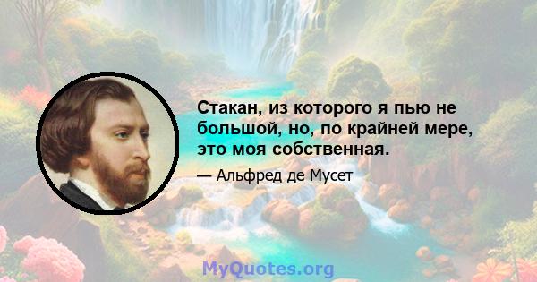 Стакан, из которого я пью не большой, но, по крайней мере, это моя собственная.