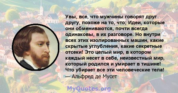 Увы, все, что мужчины говорят друг другу, похоже на то, что; Идеи, которые они обмениваются, почти всегда одинаковы, в их разговоре. Но внутри всех этих изолированных машин, какие скрытые углубления, какие секретные