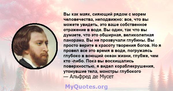 Вы как маяк, сияющий рядом с морем человечества, неподвижно: все, что вы можете увидеть, это ваше собственное отражение в воде. Вы один, так что вы думаете, что это обширная, великолепная панорама. Вы не прозвучали